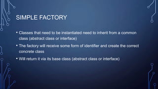 SIMPLE FACTORY
• Classes that need to be instantiated need to inherit from a common
class (abstract class or interface)
• The factory will receive some form of identifier and create the correct
concrete class
• Will return it via its base class (abstract class or interface)
 