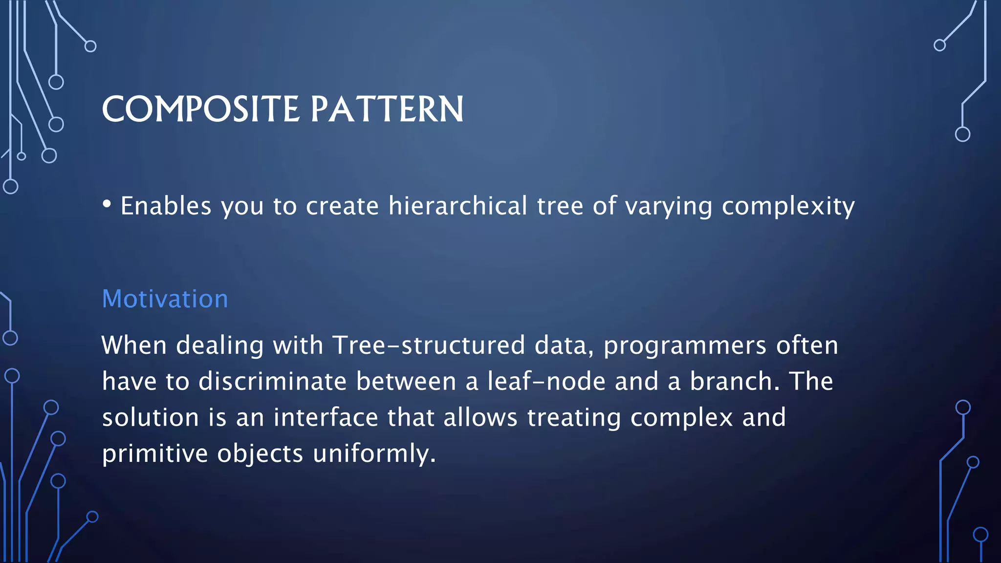 COMPOSITE PATTERN
• Enables you to create hierarchical tree of varying complexity
Motivation
When dealing with Tree-structured data, programmers often
have to discriminate between a leaf-node and a branch. The
solution is an interface that allows treating complex and
primitive objects uniformly.
 