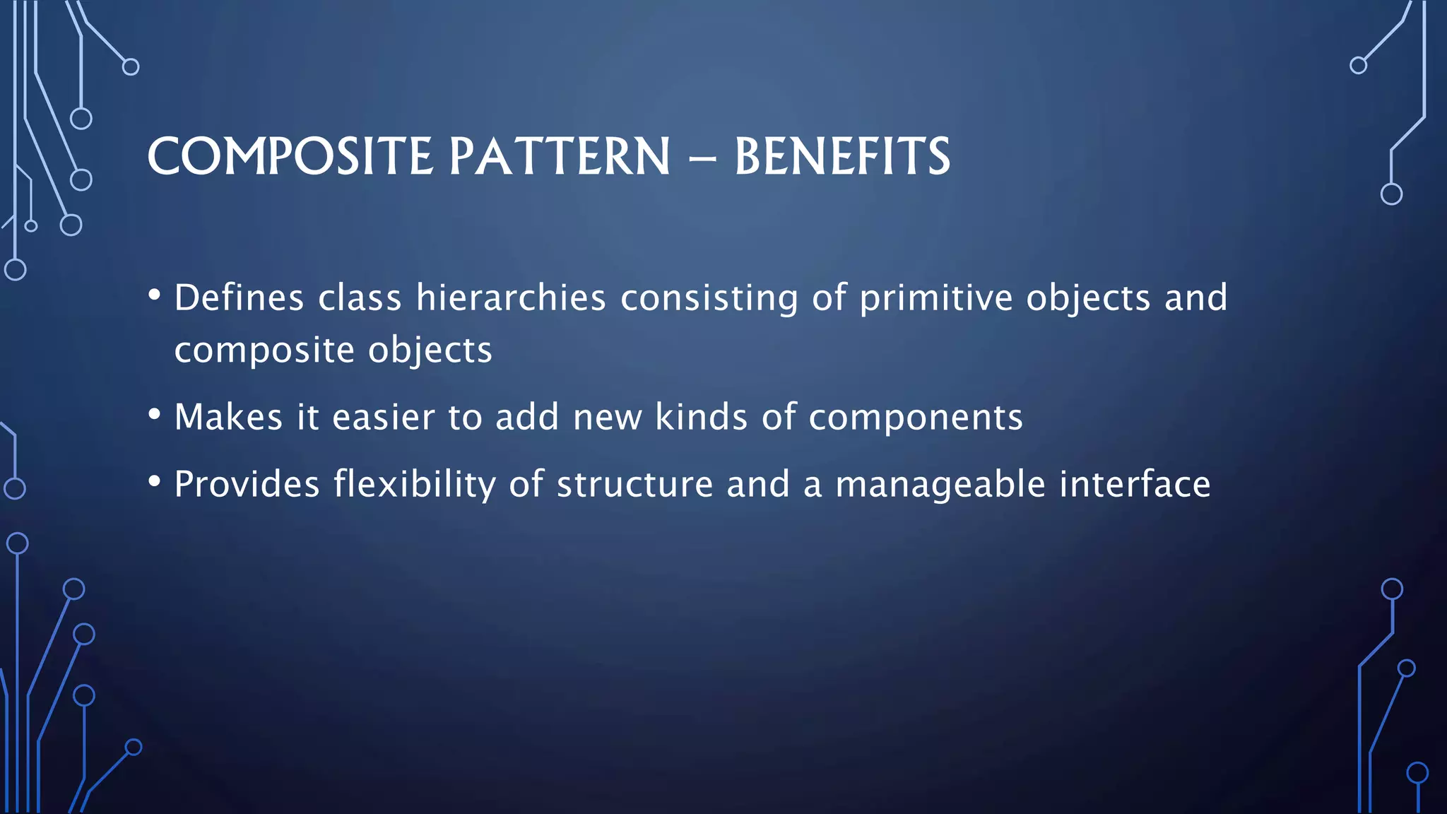 COMPOSITE PATTERN – BENEFITS
• Defines class hierarchies consisting of primitive objects and
composite objects
• Makes it easier to add new kinds of components
• Provides flexibility of structure and a manageable interface
 