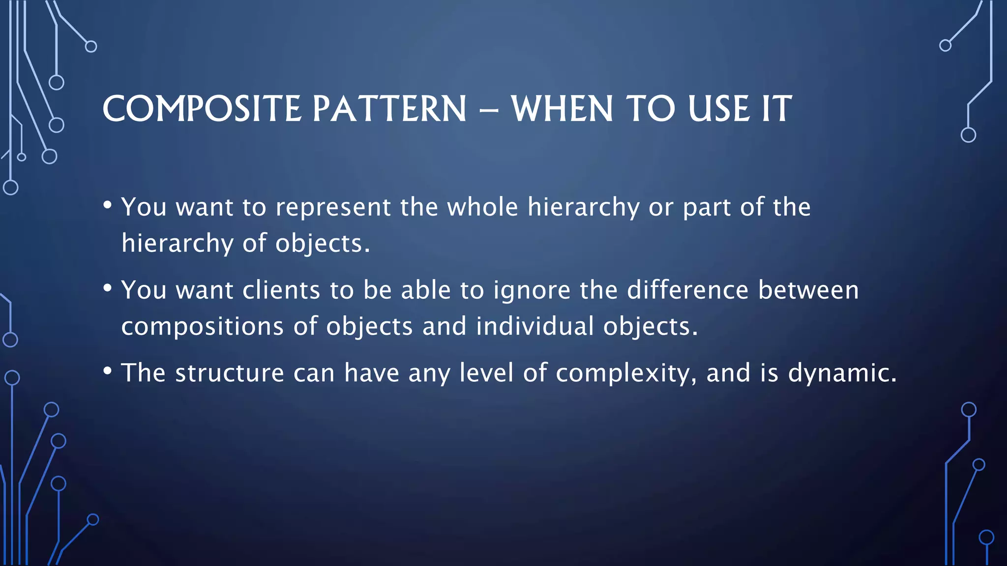 COMPOSITE PATTERN – WHEN TO USE IT
• You want to represent the whole hierarchy or part of the
hierarchy of objects.
• You want clients to be able to ignore the difference between
compositions of objects and individual objects.
• The structure can have any level of complexity, and is dynamic.
 