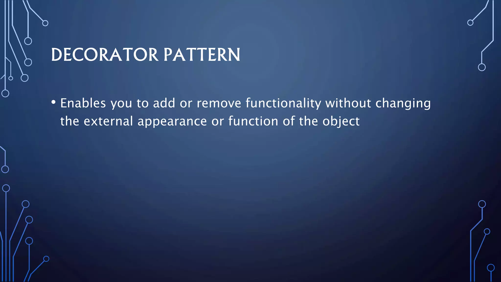 DECORATOR PATTERN
• Enables you to add or remove functionality without changing
the external appearance or function of the object
 