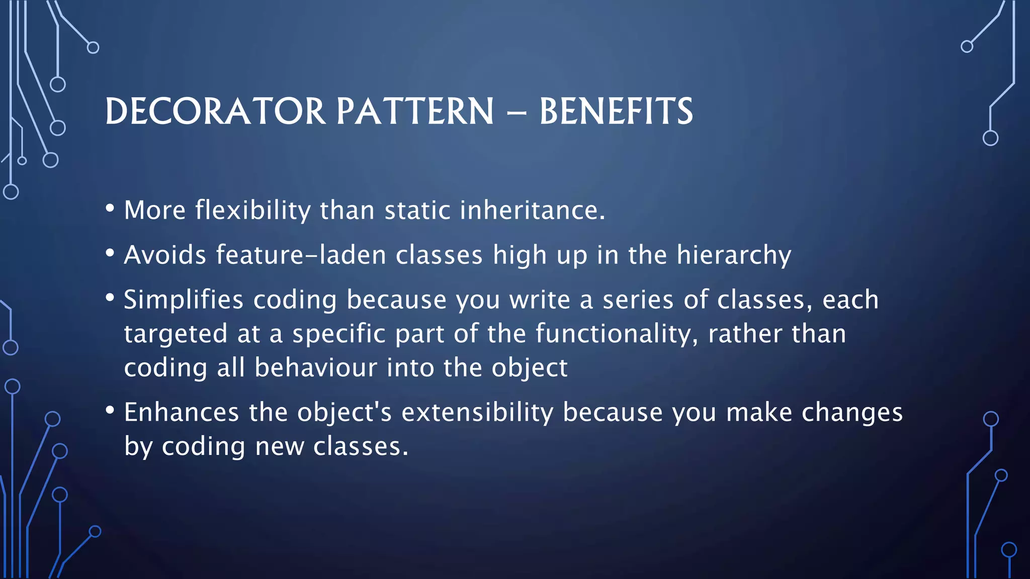 DECORATOR PATTERN – BENEFITS
• More flexibility than static inheritance.
• Avoids feature-laden classes high up in the hierarchy
• Simplifies coding because you write a series of classes, each
targeted at a specific part of the functionality, rather than
coding all behaviour into the object
• Enhances the object's extensibility because you make changes
by coding new classes.
 