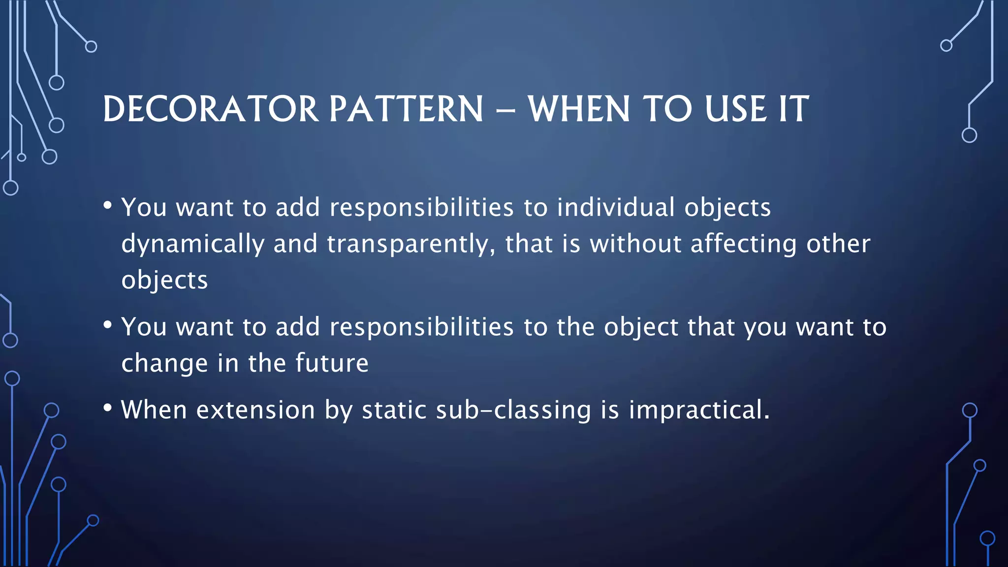 DECORATOR PATTERN – WHEN TO USE IT
• You want to add responsibilities to individual objects
dynamically and transparently, that is without affecting other
objects
• You want to add responsibilities to the object that you want to
change in the future
• When extension by static sub-classing is impractical.
 