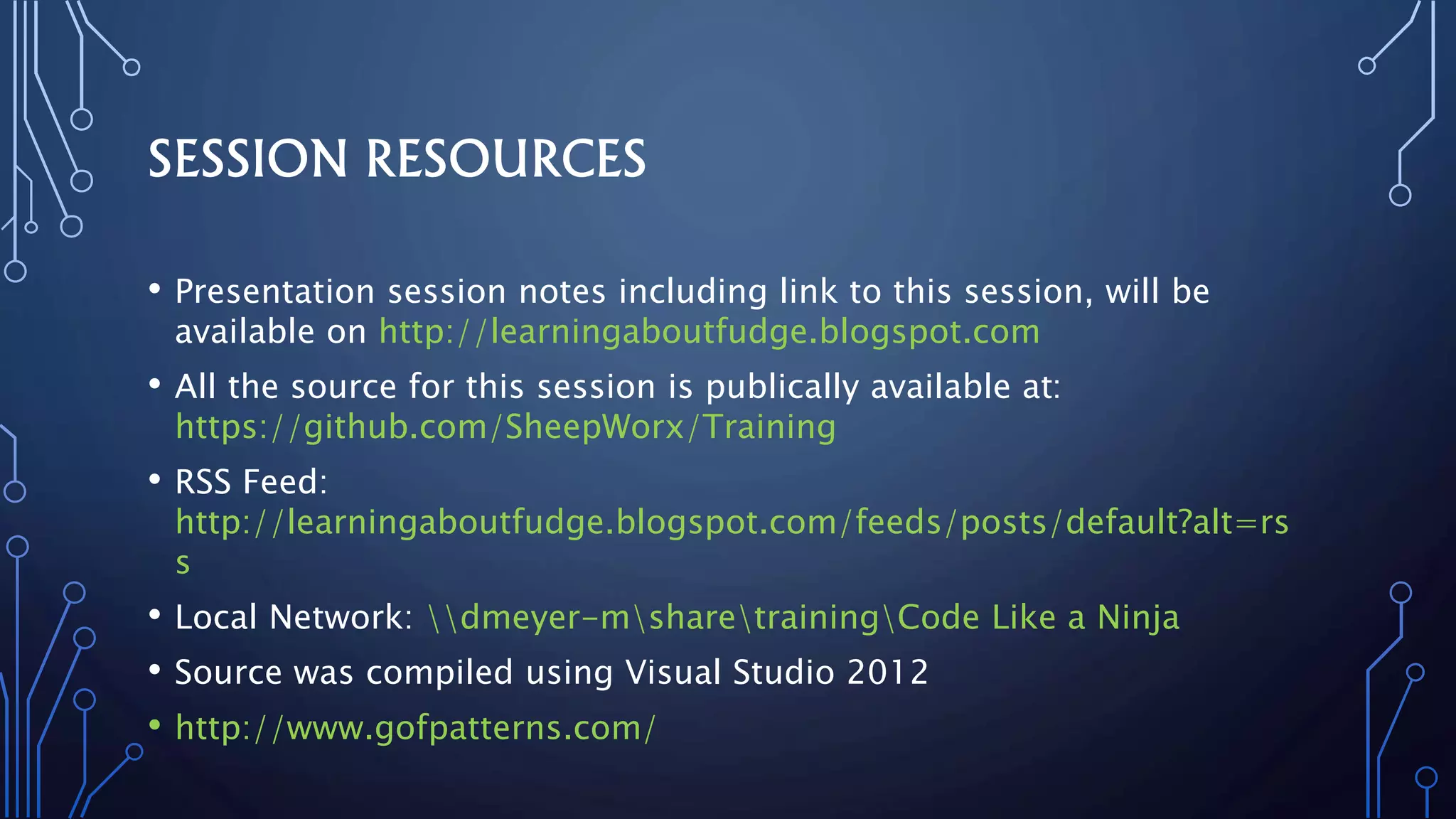 SESSION RESOURCES
• Presentation session notes including link to this session, will be
available on http://learningaboutfudge.blogspot.com
• All the source for this session is publically available at:
https://github.com/SheepWorx/Training
• RSS Feed:
http://learningaboutfudge.blogspot.com/feeds/posts/default?alt=rs
s
• Local Network: dmeyer-msharetrainingCode Like a Ninja
• Source was compiled using Visual Studio 2012
• http://www.gofpatterns.com/
 