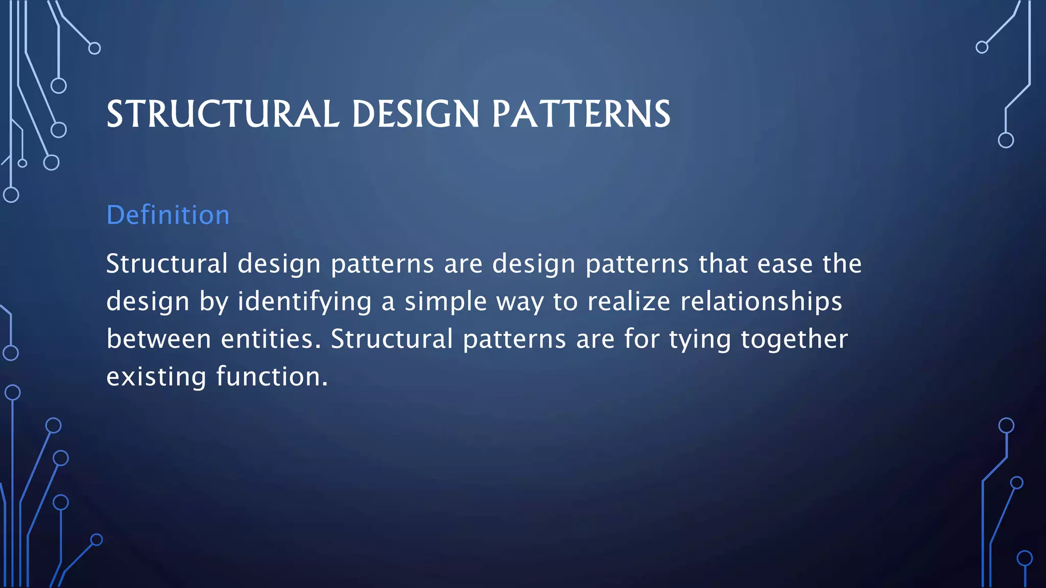 STRUCTURAL DESIGN PATTERNS
Definition
Structural design patterns are design patterns that ease the
design by identifying a simple way to realize relationships
between entities. Structural patterns are for tying together
existing function.
 