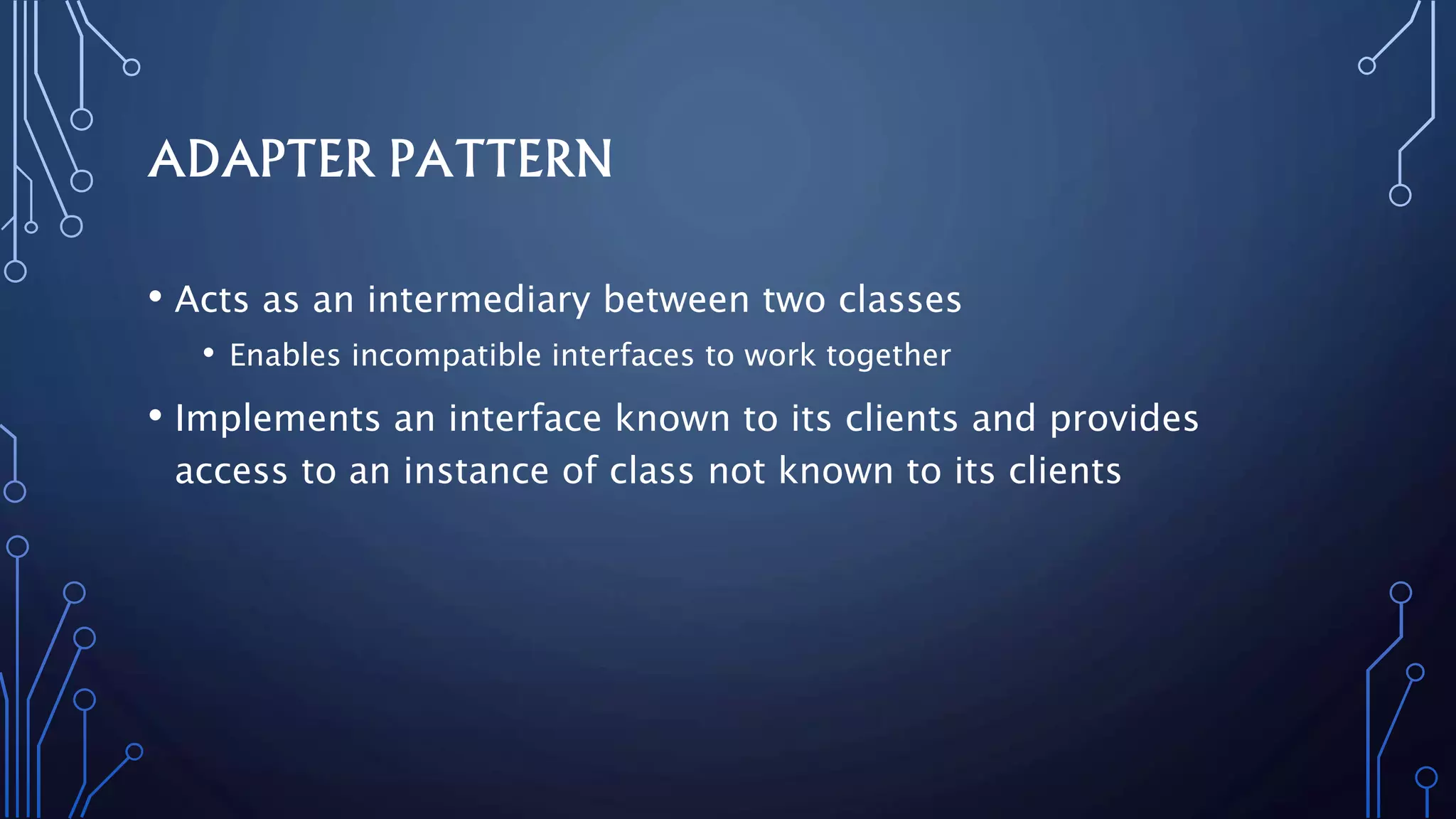 ADAPTER PATTERN
• Acts as an intermediary between two classes
• Enables incompatible interfaces to work together
• Implements an interface known to its clients and provides
access to an instance of class not known to its clients
 