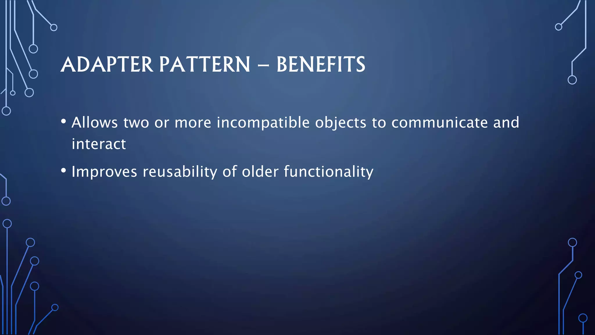 ADAPTER PATTERN – BENEFITS
• Allows two or more incompatible objects to communicate and
interact
• Improves reusability of older functionality
 