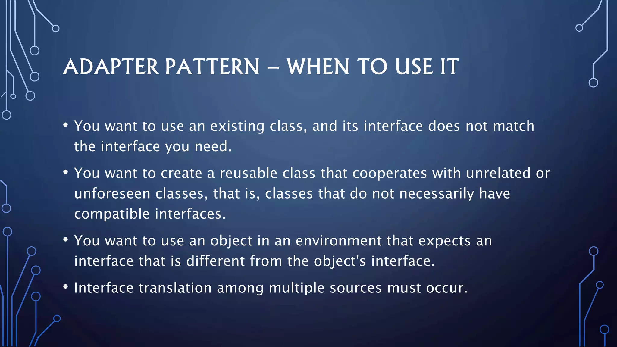 ADAPTER PATTERN – WHEN TO USE IT
• You want to use an existing class, and its interface does not match
the interface you need.
• You want to create a reusable class that cooperates with unrelated or
unforeseen classes, that is, classes that do not necessarily have
compatible interfaces.
• You want to use an object in an environment that expects an
interface that is different from the object's interface.
• Interface translation among multiple sources must occur.
 