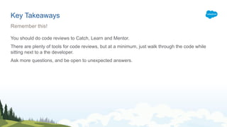 Key Takeaways
You should do code reviews to Catch, Learn and Mentor.
There are plenty of tools for code reviews, but at a minimum, just walk through the code while
sitting next to a the developer.
Ask more questions, and be open to unexpected answers.
Remember this!
 