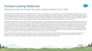 This presentation may contain forward-looking statements that involve risks, uncertainties, and assumptions. If any such uncertainties materialize or if any of the
assumptions proves incorrect, the results of salesforce.com, inc. could differ materially from the results expressed or implied by the forward-looking statements we
make. All statements other than statements of historical fact could be deemed forward-looking, including any projections of product or service availability, subscriber
growth, earnings, revenues, or other financial items and any statements regarding strategies or plans of management for future operations, statements of belief,
any statements concerning new, planned, or upgraded services or technology developments and customer contracts or use of our services.
The risks and uncertainties referred to above include – but are not limited to – risks associated with developing and delivering new functionality for our service, new
products and services, our new business model, our past operating losses, possible fluctuations in our operating results and rate of growth, interruptions or delays
in our Web hosting, breach of our security measures, the outcome of any litigation, risks associated with completed and any possible mergers and acquisitions, the
immature market in which we operate, our relatively limited operating history, our ability to expand, retain, and motivate our employees and manage our growth,
new releases of our service and successful customer deployment, our limited history reselling non-salesforce.com products, and utilization and selling to larger
enterprise customers. Further information on potential factors that could affect the financial results of salesforce.com, inc. is included in our annual report on Form
10-K for the most recent fiscal year and in our quarterly report on Form 10-Q for the most recent fiscal quarter. These documents and others containing important
disclosures are available on the SEC Filings section of the Investor Information section of our Website.
Any unreleased services or features referenced in this or other presentations, press releases or public statements are not currently available and may not be
delivered on time or at all. Customers who purchase our services should make the purchase decisions based upon features that are currently available.
Salesforce.com, inc. assumes no obligation and does not intend to update these forward-looking statements.
Statement under the Private Securities Litigation Reform Act of 1995
Forward-Looking Statement
 