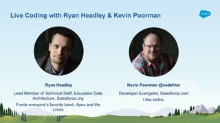 Ryan Headley
Developer Evangelist, Salesforce.com
I like sloths.
Live Coding with Ryan Headley & Kevin Poorman
Kevin Poorman @codefriar
Lead Member of Technical Staff, Education Data
Architecture, Salesforce.org
Fronts everyone’s favorite band: Apex and the
Limits
 