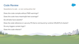 Code Review
Does this code compile without PMD warnings?
Does this code have meaningful test coverage?
Do all tests have asserts?
Does the code reference or use any PII that is not bound by runtime CRUD/FLS checks?
Do any triggers contain logic?
Does this code refactor?
Questions to ask - a non exhaustive list
 