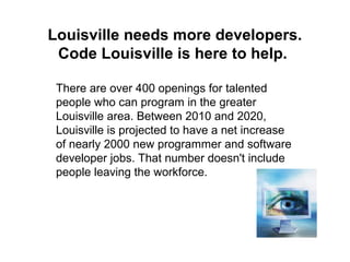 Louisville needs more developers.
Code Louisville is here to help.
There are over 400 openings for talented
people who can program in the greater
Louisville area. Between 2010 and 2020,
Louisville is projected to have a net increase
of nearly 2000 new programmer and software
developer jobs. That number doesn't include
people leaving the workforce.
 