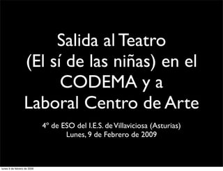 Salida al Teatro
                  (El sí de las niñas) en el
                        CODEMA y a
                  Laboral Centro de Arte
                             4º de ESO del I.E.S. de Villaviciosa (Asturias)
                                    Lunes, 9 de Febrero de 2009



lunes 9 de febrero de 2009
 