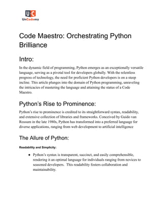 Code Maestro: Orchestrating Python
Brilliance
Intro:
In the dynamic field of programming, Python emerges as an exceptionally versatile
language, serving as a pivotal tool for developers globally. With the relentless
progress of technology, the need for proficient Python developers is on a steep
incline. This article plunges into the domain of Python programming, unraveling
the intricacies of mastering the language and attaining the status of a Code
Maestro.
Python’s Rise to Prominence:
Python’s rise to prominence is credited to its straightforward syntax, readability,
and extensive collection of libraries and frameworks. Conceived by Guido van
Rossum in the late 1980s, Python has transformed into a preferred language for
diverse applications, ranging from web development to artificial intelligence
The Allure of Python:
Readability and Simplicity:
● Python’s syntax is transparent, succinct, and easily comprehensible,
rendering it an optimal language for individuals ranging from novices to
seasoned developers. This readability fosters collaboration and
maintainability.
 
