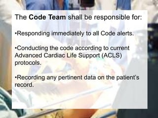 The Code Team shall be responsible for:

•Responding immediately to all Code alerts.

•Conducting the code according to current
Advanced Cardiac Life Support (ACLS)
protocols.

•Recording any pertinent data on the patient’s
record.
 