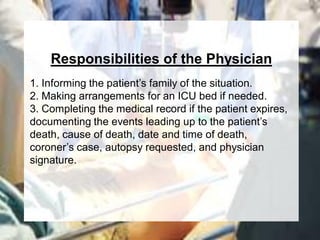 Responsibilities of the Physician
1. Informing the patient’s family of the situation.
2. Making arrangements for an ICU bed if needed.
3. Completing the medical record if the patient expires,
documenting the events leading up to the patient’s
death, cause of death, date and time of death,
coroner’s case, autopsy requested, and physician
signature.
 