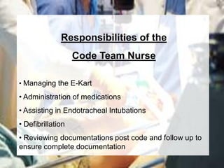 Responsibilities of the
                   Code Team Nurse

• Managing the E-Kart
• Administration of medications
• Assisting in Endotracheal Intubations
• Defibrillation
• Reviewing documentations post code and follow up to
ensure complete documentation
 
