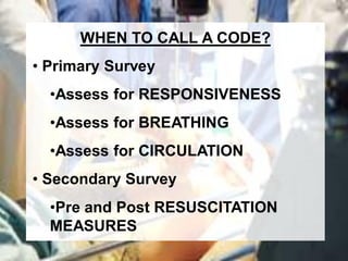 WHEN TO CALL A CODE?
• Primary Survey
  •Assess for RESPONSIVENESS
  •Assess for BREATHING
  •Assess for CIRCULATION
• Secondary Survey
  •Pre and Post RESUSCITATION
  MEASURES
 