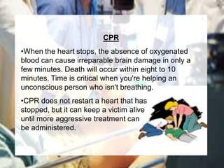CPR
•When the heart stops, the absence of oxygenated
blood can cause irreparable brain damage in only a
few minutes. Death will occur within eight to 10
minutes. Time is critical when you're helping an
unconscious person who isn't breathing.
•CPR does not restart a heart that has
stopped, but it can keep a victim alive
until more aggressive treatment can
be administered.
 