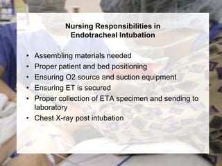 Nursing Responsibilities in
            Endotracheal Intubation

• Assembling materials needed
• Proper patient and bed positioning
• Ensuring O2 source and suction equipment
• Ensuring ET is secured
• Proper collection of ETA specimen and sending to
  laboratory
• Chest X-ray post intubation
 