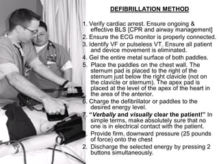 DEFIBRILLATION METHOD

1. Verify cardiac arrest. Ensure ongoing &
    effective BLS [CPR and airway management]
2. Ensure the ECG monitor is properly connected.
3. Identify VF or pulseless VT. Ensure all patient
    and device movement is eliminated.
4. Gel the entire metal surface of both paddles.
5. Place the paddles on the chest wall. The
    sternum pad is placed to the right of the
    sternum just below the right clavicle (not on
    the clavicle or sternum). The apex pad is
    placed at the level of the apex of the heart in
    the area of the anterior.
6. Charge the defibrillator or paddles to the
    desired energy level.
7. “Verbally and visually clear the patient!” In
    simple terms, make absolutely sure that no
    one is in electrical contact with the patient.
1. Provide firm, downward pressure (25 pounds
    of force) onto the chest
2. Discharge the selected energy by pressing 2
    buttons simultaneously.
 