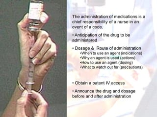 The administration of medications is a
chief responsibility of a nurse in an
event of a code.
• Anticipation of the drug to be
administered
• Dosage & Route of administration
    •When to use an agent (indications)
    •Why an agent is used (actions)
    •How to use an agent (dosing)
    •What to watch out for (precautions)



• Obtain a patent IV access
• Announce the drug and dosage
before and after administration
 