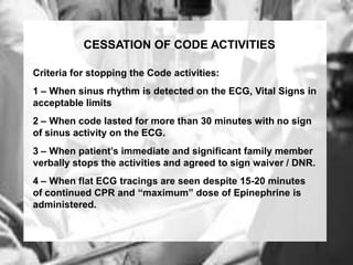 CESSATION OF CODE ACTIVITIES

Criteria for stopping the Code activities:
1 – When sinus rhythm is detected on the ECG, Vital Signs in
acceptable limits
2 – When code lasted for more than 30 minutes with no sign
of sinus activity on the ECG.
3 – When patient’s immediate and significant family member
verbally stops the activities and agreed to sign waiver / DNR.
4 – When flat ECG tracings are seen despite 15-20 minutes
of continued CPR and “maximum” dose of Epinephrine is
administered.
 