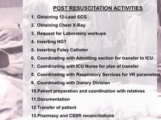 POST RESUSCITATION ACTIVITIES
1. Obtaining 12-Lead ECG
2. Obtaining Chest X-Ray
3. Request for Laboratory workups
4. Inserting NGT
5. Inserting Foley Catheter
6. Coordinating with Admitting section for transfer to ICU
7. Coordinating with ICU Nurse for plan of transfer
8. Coordinating with Respiratory Services for VR parameters
9. Coordinating with Dietary Division
10.Patient preparation and coordination with relatives
11.Documentation
12.Transfer of patient
13.Pharmacy and CSSR reconciliations
 