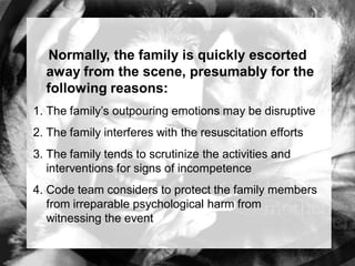 Normally, the family is quickly escorted
  away from the scene, presumably for the
  following reasons:
1. The family’s outpouring emotions may be disruptive
2. The family interferes with the resuscitation efforts
3. The family tends to scrutinize the activities and
   interventions for signs of incompetence
4. Code team considers to protect the family members
   from irreparable psychological harm from
   witnessing the event
 