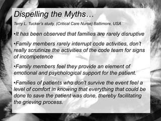 Dispelling the Myths…
Terry L. Tucker’s study, (Critical Care Nurse) Baltimore, USA

•It has been observed that families are rarely disruptive
•Family members rarely interrupt code activities, don’t
really scrutinize the activities of the code team for signs
of incompetence
•Family members feel they provide an element of
emotional and psychological support for the patient.
•Families of patients who don’t survive the event feel a
level of comfort in knowing that everything that could be
done to save the patient was done, thereby facilitating
the grieving process.
 