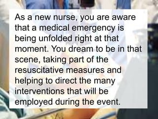 As a new nurse, you are aware
that a medical emergency is
being unfolded right at that
moment. You dream to be in that
scene, taking part of the
resuscitative measures and
helping to direct the many
interventions that will be
employed during the event.
 