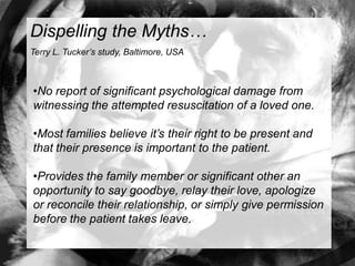 Dispelling the Myths…
Terry L. Tucker’s study, Baltimore, USA



•No report of significant psychological damage from
witnessing the attempted resuscitation of a loved one.

•Most families believe it’s their right to be present and
that their presence is important to the patient.

•Provides the family member or significant other an
opportunity to say goodbye, relay their love, apologize
or reconcile their relationship, or simply give permission
before the patient takes leave.
 