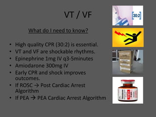 VT / VF
What do I need to know?
• High quality CPR (30:2) is essential.
• VT and VF are shockable rhythms.
• Epinephrine 1mg IV q3-5minutes
• Amiodarone 300mg IV
• Early CPR and shock improves
outcomes.
• If ROSC → Post Cardiac Arrest
Algorithm
• If PEA  PEA Cardiac Arrest Algorithm
 
