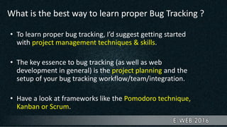 What is the best way to learn proper Bug Tracking ?
• To learn proper bug tracking, I’d suggest getting started
with project management techniques & skills.
• The key essence to bug tracking (as well as web
development in general) is the project planning and the
setup of your bug tracking workflow/team/integration.
• Have a look at frameworks like the Pomodoro technique,
Kanban or Scrum.
 