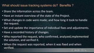 What should issue tracking systems do? Benefits ?
• Share the information across the team.
• Have an instant overview of the state of the Project.
• What changes in code were made; and how long it took to handle
the request.
• Set and update the importance of individual fixes and adjustments.
• Have a recorded history of changes.
• Who reported the request, who confirmed, analyzed,implemented
the solution, and verified it.
• When the request was reported, when it was fixed and when
verified.
 
