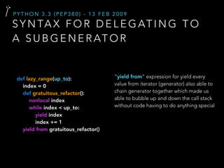 S Y N TA X F O R D E L E G AT I N G T O
A S U B G E N E R AT O R
P Y T H O N 3 . 3 ( P E P 3 8 0 ) - 1 3 F E B 2 0 0 9
“yield from” expression for yield every
value from iterator (generator) also able to
chain generator together which made us
able to bubble up and down the call stack
without code having to do anything special
def lazy_range(up_to):
index = 0
def gratuitous_refactor():
nonlocal index
while index < up_to:
yield index
index += 1
yield from gratuitous_refactor()
 