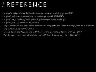 R E F E R E N C E
- https://snarky.ca/how-the-heck-does-async-await-work-in-python-3-5/
- https://hackernoon.com/asynchronous-python-45df84b82434
- https://magic.io/blog/uvloop-blazing-fast-python-networking/
- https://github.com/channelcat/sanic
- https://medium.freecodecamp.com/million-requests-per-second-with-python-95c137af319
- https://github.com/PyO3/tokio
- Miguel Grinberg Asynchronous Python for the Complete Beginner PyCon 2017
- Yury Selivanov asyncawait and asyncio in Python 3 6 and beyond PyCon 2017
 