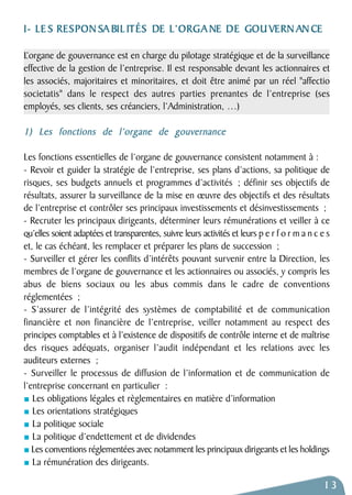 I- LE S RESPONSABIL ITÉS DE L’ORGANE DE GOUVERNANCE 
L’organe de gouvernance est en charge du pilotage stratégique et de la surveillance 
effective de la gestion de l’entreprise. Il est responsable devant les actionnaires et 
les associés, majoritaires et minoritaires, et doit être animé par un réel "affectio 
societatis" dans le respect des autres parties prenantes de l’entreprise (ses 
employés, ses clients, ses créanciers, l’Administration, …) 
1) Les fonctions de l’organe de gouvernance 
Les fonctions essentielles de l’organe de gouvernance consistent notamment à : 
- Revoir et guider la stratégie de l’entreprise, ses plans d’actions, sa politique de 
risques, ses budgets annuels et programmes d’activités ; définir ses objectifs de 
résultats, assurer la surveillance de la mise en oeuvre des objectifs et des résultats 
de l’entreprise et contrôler ses principaux investissements et désinvestissements ; 
- Recruter les principaux dirigeants, déterminer leurs rémunérations et veiller à ce 
qu’elles soient adaptées et transparentes, suivre leurs activités et leurs p e r f o r m a n c e s 
et, le cas échéant, les remplacer et préparer les plans de succession ; 
- Surveiller et gérer les conflits d’intérêts pouvant survenir entre la Direction, les 
membres de l’organe de gouvernance et les actionnaires ou associés, y compris les 
abus de biens sociaux ou les abus commis dans le cadre de conventions 
réglementées ; 
- S’assurer de l’intégrité des systèmes de comptabilité et de communication 
financière et non financière de l’entreprise, veiller notamment au respect des 
principes comptables et à l’existence de dispositifs de contrôle interne et de maîtrise 
des risques adéquats, organiser l’audit indépendant et les relations avec les 
auditeurs externes ; 
- Surveiller le processus de diffusion de l’information et de communication de 
l’entreprise concernant en particulier : 
Les obligations légales et règlementaires en matière d’information 
Les orientations stratégiques 
La politique sociale 
La politique d’endettement et de dividendes 
Les conventions réglementées avec notamment les principaux dirigeants et les holdings 
La rémunération des dirigeants. 
13 
 