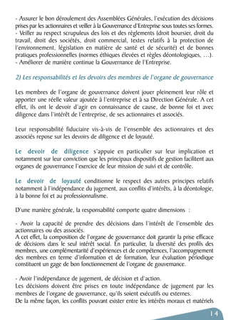 - Assurer le bon déroulement des Assemblées Générales, l’exécution des décisions 
prises par les actionnaires et veiller à la Gouvernance d’Entreprise sous toutes ses formes. 
- Veiller au respect scrupuleux des lois et des règlements (droit boursier, droit du 
travail, droit des sociétés, droit commercial, textes relatifs à la protection de 
l’environnement, législation en matière de santé et de sécurité) et de bonnes 
pratiques professionnelles (normes éthiques élevées et règles déontologiques, …). 
- Améliorer de manière continue la Gouvernance de l’Entreprise. 
2) Les responsabilités et les devoirs des membres de l’organe de gouvernance 
Les membres de l’organe de gouvernance doivent jouer pleinement leur rôle et 
apporter une réelle valeur ajoutée à l’entreprise et à sa Direction Générale. A cet 
effet, ils ont le devoir d’agir en connaissance de cause, de bonne foi et avec 
diligence dans l’intérêt de l’entreprise, de ses actionnaires et associés. 
Leur responsabilité fiduciaire vis-à-vis de l’ensemble des actionnaires et des 
associés repose sur les devoirs de diligence et de loyauté. 
Le devoir de diligence s’appuie en particulier sur leur implication et 
notamment sur leur conviction que les principaux dispositifs de gestion facilitent aux 
organes de gouvernance l’exercice de leur mission de suivi et de contrôle. 
Le devoir de loyauté conditionne le respect des autres principes relatifs 
notamment à l’indépendance du jugement, aux conflits d’intérêts, à la déontologie, 
à la bonne foi et au professionnalisme. 
D’une manière générale, la responsabilité comporte quatre dimensions : 
- Avoir la capacité de prendre des décisions dans l’intérêt de l’ensemble des 
actionnaires ou des associés. 
A cet effet, la composition de l’organe de gouvernance doit garantir la prise efficace 
de décisions dans le seul intérêt social. En particulier, la diversité des profils des 
membres, une complémentarité d’expériences et de compétences, l’accompagnement 
des membres en terme d’information et de formation, leur évaluation périodique 
constituent un gage de bon fonctionnement de l’organe de gouvernance. 
- Avoir l’indépendance de jugement, de décision et d’action. 
Les décisions doivent être prises en toute indépendance de jugement par les 
membres de l’organe de gouvernance, qu’ils soient exécutifs ou externes. 
De la même façon, les conflits pouvant exister entre les intérêts moraux et matériels 
14 
 