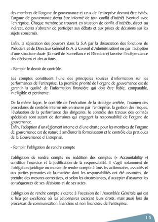 des membres de l’organe de gouvernance et ceux de l’entreprise devront être évités. 
L’organe de gouvernance devra être informé de tout conflit d’intérêt éventuel avec 
l’entreprise. Chaque membre se trouvant en situation de conflit d’intérêts, direct ou 
indirect, devra s’abstenir de participer aux débats et aux prises de décisions sur les 
sujets concernés. 
Enfin, la séparation des pouvoirs dans la S.A par la dissociation des fonctions de 
Président et de Directeur Général (S.A. à Conseil d’Administration) ou par l’adoption 
d’une structure duale (Conseil de Surveillance et Directoire) favorise l’indépendance 
des décisions et des actions. 
- Remplir le devoir de contrôle. 
Les comptes constituent l’une des principales sources d’information sur les 
performances de l’entreprise. La première priorité de l’organe de gouvernance est de 
garantir la qualité de l’information financière qui doit être fiable, comparable, 
intelligible et pertinente. 
De la même façon, le contrôle de l’exécution de la stratégie arrêtée, l’examen des 
procédures de contrôle interne mis en oeuvre par l’entreprise, la gestion des risques, 
l’évaluation de la performance des dirigeants, le contrôle des travaux des comités 
spécialisés sont autant de domaines qui engagent la responsabilité de l’organe de 
gouvernance. 
Enfin, l’adoption d’un règlement interne et d’une charte pour les membres de l’organe 
de gouvernance est de nature à améliorer la formalisation et le contrôle des pratiques 
de la Gouvernance d’Entreprise. 
- Remplir l’obligation de rendre compte 
L’obligation de rendre compte ou reddition des comptes (« Accountability » ) 
constitue l’exercice et la justification de la responsabilité. Il s’agit notamment de 
l’obligation juridique ou morale de rendre compte à tous les actionnaires, associés et 
aux parties prenantes de la manière dont les responsabilités ont été assumées, de 
prendre des mesures correctives, et selon les circonstances, d’accepter d’assumer les 
conséquences de ses décisions et de ses actes. 
L’obligation de rendre compte s’exerce à l’occasion de l’Assemblée Générale qui est 
le lieu par excellence où les actionnaires exercent leurs droits, mais aussi lors du 
processus de communication financière et non financière de l’entreprise. 
15 
 