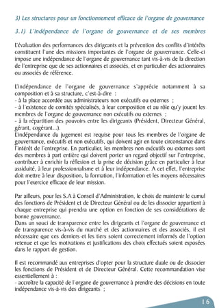 3) Les structures pour un fonctionnement efficace de l’organe de gouvernance 
3.1) L’indépendance de l’organe de gouvernance et de ses membres 
L’évaluation des performances des dirigeants et la prévention des conflits d’intérêts 
constituent l’une des missions importantes de l’organe de gouvernance. Celle-ci 
impose une indépendance de l’organe de gouvernance tant vis-à-vis de la direction 
de l’entreprise que de ses actionnaires et associés, et en particulier des actionnaires 
ou associés de référence. 
L’indépendance de l’organe de gouvernance s’apprécie notamment à sa 
composition et à sa structure, c’est-à-dire : 
- à la place accordée aux administrateurs non exécutifs ou externes ; 
- à l’existence de comités spécialisés, à leur composition et au rôle qu’y jouent les 
membres de l’organe de gouvernance non exécutifs ou externes ; 
- à la répartition des pouvoirs entre les dirigeants (Président, Directeur Général, 
gérant, cogérant...). 
L’indépendance du jugement est requise pour tous les membres de l’organe de 
gouvernance, exécutifs et non exécutifs, qui doivent agir en toute circonstance dans 
l’intérêt de l’entreprise. En particulier, les membres non exécutifs ou externes sont 
des membres à part entière qui doivent porter un regard objectif sur l’entreprise, 
contribuer à enrichir la réflexion et la prise de décision grâce en particulier à leur 
assiduité, à leur professionnalisme et à leur indépendance. A cet effet, l’entreprise 
doit mettre à leur disposition, la formation, l’information et les moyens nécessaires 
pour l’exercice efficace de leur mission. 
Par ailleurs, pour les S.A à Conseil d’Administration, le choix de maintenir le cumul 
des fonctions de Président et de Directeur Général ou de les dissocier appartient à 
chaque entreprise qui prendra une option en fonction de ses considérations de 
bonne gouvernance. 
Dans un souci de transparence entre les dirigeants et l’organe de gouvernance et 
de transparence vis-à-vis du marché et des actionnaires et des associés, il est 
nécessaire que ces derniers et les tiers soient correctement informés de l’option 
retenue et que les motivations et justifications des choix effectués soient exposées 
dans le rapport de gestion. 
Il est recommandé aux entreprises d’opter pour la structure duale ou de dissocier 
les fonctions de Président et de Directeur Général. Cette recommandation vise 
essentiellement à : 
- accroître la capacité de l’organe de gouvernance à prendre des décisions en toute 
indépendance vis-à-vis des dirigeants ; 
16 
 