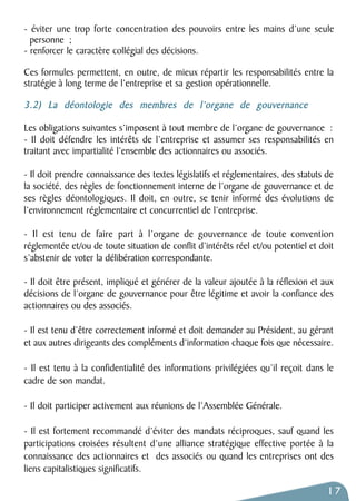 - éviter une trop forte concentration des pouvoirs entre les mains d’une seule 
personne ; 
- renforcer le caractère collégial des décisions. 
Ces formules permettent, en outre, de mieux répartir les responsabilités entre la 
stratégie à long terme de l’entreprise et sa gestion opérationnelle. 
3.2) La déontologie des membres de l’organe de gouvernance 
Les obligations suivantes s’imposent à tout membre de l’organe de gouvernance : 
- Il doit défendre les intérêts de l’entreprise et assumer ses responsabilités en 
traitant avec impartialité l’ensemble des actionnaires ou associés. 
- Il doit prendre connaissance des textes législatifs et réglementaires, des statuts de 
la société, des règles de fonctionnement interne de l’organe de gouvernance et de 
ses règles déontologiques. Il doit, en outre, se tenir informé des évolutions de 
l’environnement réglementaire et concurrentiel de l’entreprise. 
- Il est tenu de faire part à l’organe de gouvernance de toute convention 
réglementée et/ou de toute situation de conflit d’intérêts réel et/ou potentiel et doit 
s’abstenir de voter la délibération correspondante. 
- Il doit être présent, impliqué et générer de la valeur ajoutée à la réflexion et aux 
décisions de l’organe de gouvernance pour être légitime et avoir la confiance des 
actionnaires ou des associés. 
- Il est tenu d’être correctement informé et doit demander au Président, au gérant 
et aux autres dirigeants des compléments d’information chaque fois que nécessaire. 
- Il est tenu à la confidentialité des informations privilégiées qu’il reçoit dans le 
cadre de son mandat. 
- Il doit participer activement aux réunions de l’Assemblée Générale. 
- Il est fortement recommandé d’éviter des mandats réciproques, sauf quand les 
participations croisées résultent d’une alliance stratégique effective portée à la 
connaissance des actionnaires et des associés ou quand les entreprises ont des 
liens capitalistiques significatifs. 
17 
 