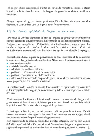- Il est par ailleurs recommandé d’éviter un cumul de mandats de nature à altérer 
l’exercice de la fonction de membre de l’organe de gouvernance dans les meilleures 
conditions. 
Chaque organe de gouvernance peut compléter la liste ci-dessus par des 
dispositions particulières que lui imposera son fonctionnement. 
3.3) Les Comités spécialisés de l’organe de gouvernance 
L’existence de Comités spécialisés au sein de l’organe de gouvernance constitue un 
élément central de la Gouvernance d’Entreprise et de son fonctionnement efficace. 
L’exigence de compétence, d’objectivité et d’indépendance requise pour les 
membres impose de confier à des comités certains travaux. Ceci est 
particulièrement recommandé pour les entreprises qui font appel public à l’épargne. 
Il appartient à chaque organe de gouvernance de fixer le nombre et de déterminer 
la structure et l’organisation de ses Comités. Néanmoins, il est recommandé que : 
l’examen des comptes 
le suivi du contrôle interne 
la sélection des auditeurs externes 
la politique de rémunération et de nomination 
la politique d’investissement et d’endettement 
la sélection des membres de l’organe de gouvernance et des mandataires sociaux 
soient préparés par des Comités spécialisés. 
La constitution de Comités ne saurait donc remettre en question la responsabilité 
et les prérogatives de l’organe de gouvernance qui détient seul le pouvoir légal de 
décision. 
C’est pourquoi les Comités doivent rendre compte en réunion de l’organe de 
gouvernance de leurs travaux et doivent présenter un bilan de leurs activités dont 
la synthèse doit être insérée dans le rapport de gestion. 
En tant que de besoin, les comités peuvent solliciter pour leurs travaux l’audit 
interne, ou encore, faire appel à des consultants externes sur un budget alloué 
annuellement à cette fin par l’organe de gouvernance. 
Il est recommandé de créer au moins deux Comités différents, à savoir : un Comité 
d’Audit et un Comité des Rémunérations et Nominations. L’organe de gouvernance 
jugera de l’opportunité de s’adjoindre d’autres comités (risques, investissements…). 
18 
 