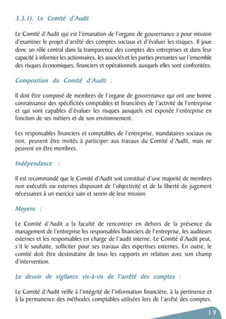 3.3.1). Le Comité d’Audit 
Le Comité d’Audit qui est l’émanation de l’organe de gouvernance a pour mission 
d’examiner le projet d’arrêté des comptes sociaux et d’évaluer les risques. Il joue 
donc un rôle central dans la transparence des comptes des entreprises et dans leur 
capacité à informer les actionnaires, les associés et les parties prenantes sur l’ensemble 
des risques économiques, financiers et opérationnels auxquels elles sont confrontées. 
Composition du Comité d’Audit : 
Il doit être composé de membres de l’organe de gouvernance qui ont une bonne 
connaissance des spécificités comptables et financières de l’activité de l’entreprise 
et qui sont capables d’évaluer les risques auxquels est exposée l’entreprise en 
fonction de ses métiers et de son environnement. 
Les responsables financiers et comptables de l’entreprise, mandataires sociaux ou 
non, peuvent être invités à participer aux travaux du Comité d’Audit, mais ne 
peuvent en être membres. 
Indépendance : 
Il est recommandé que le Comité d’Audit soit constitué d’une majorité de membres 
non exécutifs ou externes disposant de l’objectivité et de la liberté de jugement 
nécessaires à un exercice sain et serein de leur mission. 
Moyens : 
Le Comité d’Audit a la faculté de rencontrer en dehors de la présence du 
management de l’entreprise les responsables financiers de l’entreprise, les auditeurs 
externes et les responsables en charge de l’audit interne. Le Comité d’Audit peut, 
s’il le souhaite, solliciter pour ses travaux des expertises externes. En outre, le 
comité doit être destinataire de tous les rapports en relation avec son champ 
d’intervention. 
Le devoir de vigilance vis-à-vis de l’arrêté des comptes : 
Le Comité d’Audit veille à l’intégrité de l’information financière, à la pertinence et 
à la permanence des méthodes comptables utilisées lors de l’arrêté des comptes. 
19 
 