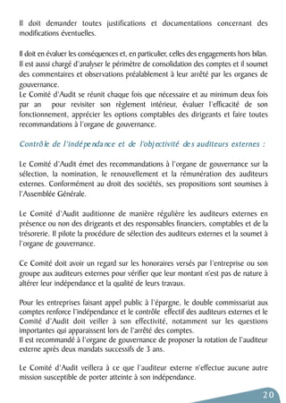Il doit demander toutes justifications et documentations concernant des 
modifications éventuelles. 
Il doit en évaluer les conséquences et, en particulier, celles des engagements hors bilan. 
Il est aussi chargé d’analyser le périmètre de consolidation des comptes et il soumet 
des commentaires et observations préalablement à leur arrêté par les organes de 
gouvernance. 
Le Comité d’Audit se réunit chaque fois que nécessaire et au minimum deux fois 
par an pour revisiter son règlement intérieur, évaluer l’efficacité de son 
fonctionnement, apprécier les options comptables des dirigeants et faire toutes 
recommandations à l’organe de gouvernance. 
Contrô le de l’indé pe nda nce et de l’obj ectivité de s auditeurs externes : 
Le Comité d’Audit émet des recommandations à l’organe de gouvernance sur la 
sélection, la nomination, le renouvellement et la rémunération des auditeurs 
externes. Conformément au droit des sociétés, ses propositions sont soumises à 
l’Assemblée Générale. 
Le Comité d’Audit auditionne de manière régulière les auditeurs externes en 
présence ou non des dirigeants et des responsables financiers, comptables et de la 
trésorerie. Il pilote la procédure de sélection des auditeurs externes et la soumet à 
l’organe de gouvernance. 
Ce Comité doit avoir un regard sur les honoraires versés par l’entreprise ou son 
groupe aux auditeurs externes pour vérifier que leur montant n’est pas de nature à 
altérer leur indépendance et la qualité de leurs travaux. 
Pour les entreprises faisant appel public à l’épargne, le double commissariat aux 
comptes renforce l’indépendance et le contrôle effectif des auditeurs externes et le 
Comité d’Audit doit veiller à son effectivité, notamment sur les questions 
importantes qui apparaissent lors de l’arrêté des comptes. 
Il est recommandé à l’organe de gouvernance de proposer la rotation de l’auditeur 
externe après deux mandats successifs de 3 ans. 
Le Comité d’Audit veillera à ce que l’auditeur externe n’effectue aucune autre 
mission susceptible de porter atteinte à son indépendance. 
20 
 