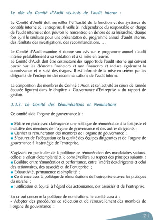 Le rôle du Comité d’Audit vis-à-vis de l’audit interne : 
Le Comité d’Audit doit surveiller l’efficacité de la fonction et des systèmes de 
contrôle interne de l’entreprise. Il veille à l’indépendance du responsable en charge 
de l’audit interne et doit pouvoir le rencontrer, en dehors de sa hiérarchie, chaque 
fois qu’il le souhaite pour une présentation du programme annuel d’audit interne, 
des résultats des investigations, des recommandations, … 
Le Comité d’Audit examine et donne son avis sur le programme annuel d’audit 
interne préalablement à sa validation et à sa mise en oeuvre. 
Le Comité d’Audit doit être destinataire des rapports de l’audit interne qui doivent 
porter sur les éléments financiers et non financiers et inclure également la 
connaissance et le suivi des risques. Il est informé de la mise en oeuvre par les 
dirigeants de l’entreprise des recommandations de l’audit interne. 
La composition des membres du Comité d’Audit et son activité au cours de l’année 
écoulée figurent dans le chapitre « Gouvernance d’Entreprise » du rapport de 
gestion. 
3.3.2. Le Comité des Rémunérations et Nominations 
Ce comité aide l’organe de gouvernance à : 
Mettre en place avec clairvoyance une politique de rémunération à la fois juste et 
incitative des membres de l’organe de gouvernance et des autres dirigeants ; 
Clarifier la rémunération des membres de l’organe de gouvernance ; 
S’assurer de l’adéquation de la qualité des équipes dirigeantes et de l’organe de 
gouvernance à la stratégie de l’entreprise. 
S’agissant en particulier de la politique de rémunération des mandataires sociaux, 
celle-ci a valeur d’exemplarité et le comité veillera au respect des principes suivants : 
Equilibre entre rémunération et performance, entre l’intérêt des dirigeants et celui 
des actionnaires, des associés et de l’entreprise ; 
Exhaustivité, permanence et simplicité ; 
Cohérence avec la politique de rémunérations de l’entreprise et avec les pratiques 
du marché ; 
Justification et équité à l’égard des actionnaires, des associés et de l’entreprise. 
En ce qui concerne la politique de nominations, le comité aura à : 
- Adopter des procédures de sélection et de renouvellement des membres de 
l’organe de gouvernance ; 
21 
 