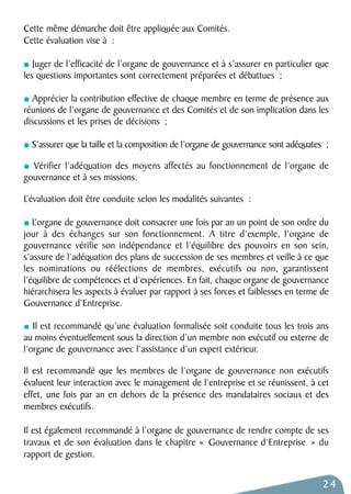 Cette même démarche doit être appliquée aux Comités. 
Cette évaluation vise à : 
Juger de l’efficacité de l’organe de gouvernance et à s’assurer en particulier que 
les questions importantes sont correctement préparées et débattues ; 
Apprécier la contribution effective de chaque membre en terme de présence aux 
réunions de l’organe de gouvernance et des Comités et de son implication dans les 
discussions et les prises de décisions ; 
S’assurer que la taille et la composition de l’organe de gouvernance sont adéquates ; 
Vérifier l’adéquation des moyens affectés au fonctionnement de l’organe de 
gouvernance et à ses missions. 
L’évaluation doit être conduite selon les modalités suivantes : 
L’organe de gouvernance doit consacrer une fois par an un point de son ordre du 
jour à des échanges sur son fonctionnement. A titre d’exemple, l’organe de 
gouvernance vérifie son indépendance et l’équilibre des pouvoirs en son sein, 
s’assure de l’adéquation des plans de succession de ses membres et veille à ce que 
les nominations ou réélections de membres, exécutifs ou non, garantissent 
l’équilibre de compétences et d’expériences. En fait, chaque organe de gouvernance 
hiérarchisera les aspects à évaluer par rapport à ses forces et faiblesses en terme de 
Gouvernance d’Entreprise. 
Il est recommandé qu’une évaluation formalisée soit conduite tous les trois ans 
au moins éventuellement sous la direction d’un membre non exécutif ou externe de 
l’organe de gouvernance avec l’assistance d’un expert extérieur. 
Il est recommandé que les membres de l’organe de gouvernance non exécutifs 
évaluent leur interaction avec le management de l’entreprise et se réunissent, à cet 
effet, une fois par an en dehors de la présence des mandataires sociaux et des 
membres exécutifs. 
Il est également recommandé à l’organe de gouvernance de rendre compte de ses 
travaux et de son évaluation dans le chapitre « Gouvernance d’Entreprise » du 
rapport de gestion. 
24 
 