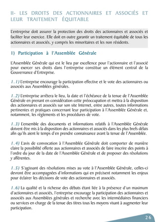 II- LES DROITS DES ACTIONNAIRES ET ASSOCIÉS ET 
LEUR TRAITEMENT ÉQUITABLE 
L’entreprise doit assurer la protection des droits des actionnaires et associés et 
faciliter leur exercice. Elle doit en outre garantir un traitement équitable de tous les 
actionnaires et associés, y compris les minoritaires et les non résidents. 
1) Participation à l’Assemblée Générale 
L’Assemblée Générale qui est le lieu par excellence pour l’actionnaire et l’associé 
pour exercer ses droits dans l’entreprise constitue un élément central de la 
Gouvernance d’Entreprise. 
1.1) L’entreprise encourage la participation effective et le vote des actionnaires ou 
associés aux Assemblées générales. 
1.2) L’entreprise arrêtera le lieu, la date et l’échéance de la tenue de l’Assemblée 
Générale en prenant en considération cette préoccupation et mettra à la disposition 
des actionnaires et associés sur son site Internet, entre autres, toutes informations 
pertinentes et pratiques concernant leur participation à l’Assemblée Générale et, 
notamment, les règlements et les procédures de vote. 
1 . 3 ) L’ensemble des documents et informations relatifs à l’Assemblée Générale 
doivent être mis à la disposition des actionnaires et associés dans les plus brefs délais 
afin qu’ils aient le temps d’en prendre connaissance avant la tenue de l’Assemblée. 
1.4) L’avis de convocation à l’Assemblée Générale doit comporter de manière 
claire la possibilité offerte aux actionnaires et associés de faire inscrire des points à 
l’ordre du jour de la date de l’Assemblée Générale et de proposer des résolutions 
y afférentes. 
1.5) S’agissant des résolutions mises au vote à l’Assemblée Générale, celles-ci 
devront être accompagnées d’informations qui en précisent notamment les enjeux 
pour éclairer les décisions de vote des actionnaires et associés. 
1.6) La qualité et la richesse des débats étant liée à la présence d’un maximum 
d’actionnaires et associés, l’entreprise encourage la participation des actionnaires et 
associés aux Assemblées générales et recherche avec les intermédiaires financiers 
ou services en charge de la tenue des titres tous les moyens visant à augmenter leur 
participation. 
26 
 