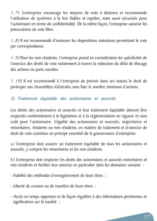 1.7) L’entreprise encourage les moyens de vote à distance et recommande 
l’utilisation de systèmes à la fois fiables et rapides, mais aussi sécurisés pour 
l’actionnaire en terme de confidentialité. De la même façon, l’entreprise autorise les 
procurations de vote libre. 
1.8) Il est recommandé d’instaurer les dispositions statutaires permettant le vote 
par correspondance. 
1.9) Pour les non résidents, l’entreprise prend en considération les spécificités de 
l’exercice des droits de vote notamment à travers la réduction du délai de blocage 
des actions ou parts sociales. 
1.10) Il est recommandé à l’entreprise de prévoir dans ses statuts le droit de 
participer aux Assemblées Générales sans fixer le nombre minimum d’actions. 
2) Traitement équitable des actionnaires et associés 
Les droits des actionnaires et associés et leur traitement équitable doivent être 
respectés conformément à la législation et à la réglementation en vigueur et sans 
coût pour l’actionnaire. L’égalité des actionnaires et associés, majoritaires et 
minoritaires, résidents ou non résidents, en matière de traitement et d’exercice de 
droit de vote constitue un principe essentiel de la gouvernance d’entreprise. 
a ) L’entreprise doit assurer un traitement équitable de tous les actionnaires et 
associés, y compris les minoritaires et les non résidents. 
b ) L’entreprise doit respecter les droits des actionnaires et associés minoritaires et 
non résidents et faciliter leur exercice en particulier dans les domaines suivants : 
- Fiabilité des méthodes d’enregistrement de leurs titres ; 
- Liberté de cession ou de transfert de leurs titres ; 
- Accès en temps opportun et de façon régulière à des informations pertinentes et 
significatives sur la société ; 
27 
 